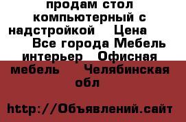 продам стол компьютерный с надстройкой. › Цена ­ 2 000 - Все города Мебель, интерьер » Офисная мебель   . Челябинская обл.